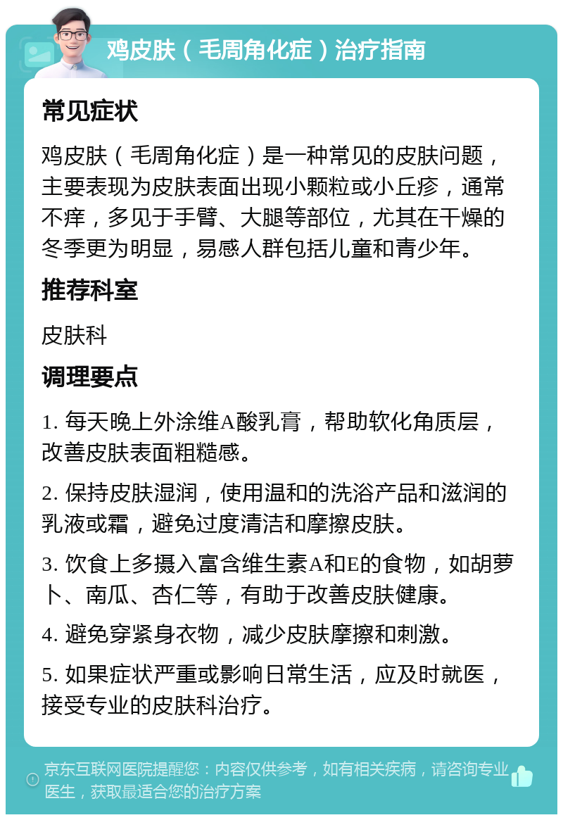 鸡皮肤（毛周角化症）治疗指南 常见症状 鸡皮肤（毛周角化症）是一种常见的皮肤问题，主要表现为皮肤表面出现小颗粒或小丘疹，通常不痒，多见于手臂、大腿等部位，尤其在干燥的冬季更为明显，易感人群包括儿童和青少年。 推荐科室 皮肤科 调理要点 1. 每天晚上外涂维A酸乳膏，帮助软化角质层，改善皮肤表面粗糙感。 2. 保持皮肤湿润，使用温和的洗浴产品和滋润的乳液或霜，避免过度清洁和摩擦皮肤。 3. 饮食上多摄入富含维生素A和E的食物，如胡萝卜、南瓜、杏仁等，有助于改善皮肤健康。 4. 避免穿紧身衣物，减少皮肤摩擦和刺激。 5. 如果症状严重或影响日常生活，应及时就医，接受专业的皮肤科治疗。