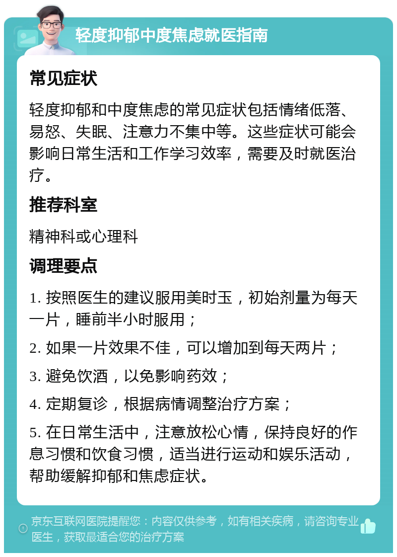 轻度抑郁中度焦虑就医指南 常见症状 轻度抑郁和中度焦虑的常见症状包括情绪低落、易怒、失眠、注意力不集中等。这些症状可能会影响日常生活和工作学习效率，需要及时就医治疗。 推荐科室 精神科或心理科 调理要点 1. 按照医生的建议服用美时玉，初始剂量为每天一片，睡前半小时服用； 2. 如果一片效果不佳，可以增加到每天两片； 3. 避免饮酒，以免影响药效； 4. 定期复诊，根据病情调整治疗方案； 5. 在日常生活中，注意放松心情，保持良好的作息习惯和饮食习惯，适当进行运动和娱乐活动，帮助缓解抑郁和焦虑症状。