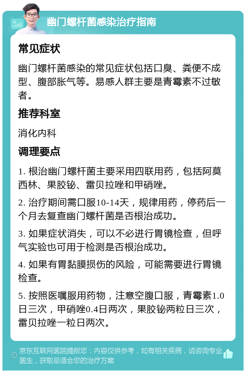 幽门螺杆菌感染治疗指南 常见症状 幽门螺杆菌感染的常见症状包括口臭、粪便不成型、腹部胀气等。易感人群主要是青霉素不过敏者。 推荐科室 消化内科 调理要点 1. 根治幽门螺杆菌主要采用四联用药，包括阿莫西林、果胶铋、雷贝拉唑和甲硝唑。 2. 治疗期间需口服10-14天，规律用药，停药后一个月去复查幽门螺杆菌是否根治成功。 3. 如果症状消失，可以不必进行胃镜检查，但呼气实验也可用于检测是否根治成功。 4. 如果有胃黏膜损伤的风险，可能需要进行胃镜检查。 5. 按照医嘱服用药物，注意空腹口服，青霉素1.0日三次，甲硝唑0.4日两次，果胶铋两粒日三次，雷贝拉唑一粒日两次。