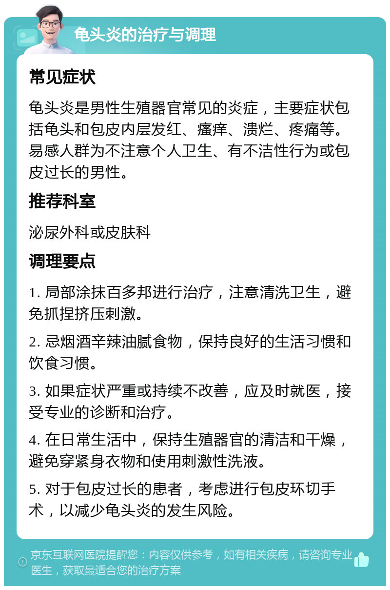 龟头炎的治疗与调理 常见症状 龟头炎是男性生殖器官常见的炎症，主要症状包括龟头和包皮内层发红、瘙痒、溃烂、疼痛等。易感人群为不注意个人卫生、有不洁性行为或包皮过长的男性。 推荐科室 泌尿外科或皮肤科 调理要点 1. 局部涂抹百多邦进行治疗，注意清洗卫生，避免抓捏挤压刺激。 2. 忌烟酒辛辣油腻食物，保持良好的生活习惯和饮食习惯。 3. 如果症状严重或持续不改善，应及时就医，接受专业的诊断和治疗。 4. 在日常生活中，保持生殖器官的清洁和干燥，避免穿紧身衣物和使用刺激性洗液。 5. 对于包皮过长的患者，考虑进行包皮环切手术，以减少龟头炎的发生风险。