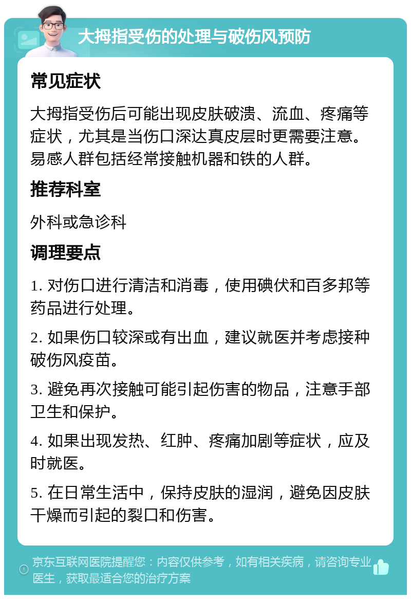 大拇指受伤的处理与破伤风预防 常见症状 大拇指受伤后可能出现皮肤破溃、流血、疼痛等症状，尤其是当伤口深达真皮层时更需要注意。易感人群包括经常接触机器和铁的人群。 推荐科室 外科或急诊科 调理要点 1. 对伤口进行清洁和消毒，使用碘伏和百多邦等药品进行处理。 2. 如果伤口较深或有出血，建议就医并考虑接种破伤风疫苗。 3. 避免再次接触可能引起伤害的物品，注意手部卫生和保护。 4. 如果出现发热、红肿、疼痛加剧等症状，应及时就医。 5. 在日常生活中，保持皮肤的湿润，避免因皮肤干燥而引起的裂口和伤害。