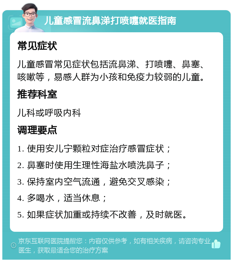 儿童感冒流鼻涕打喷嚏就医指南 常见症状 儿童感冒常见症状包括流鼻涕、打喷嚏、鼻塞、咳嗽等，易感人群为小孩和免疫力较弱的儿童。 推荐科室 儿科或呼吸内科 调理要点 1. 使用安儿宁颗粒对症治疗感冒症状； 2. 鼻塞时使用生理性海盐水喷洗鼻子； 3. 保持室内空气流通，避免交叉感染； 4. 多喝水，适当休息； 5. 如果症状加重或持续不改善，及时就医。