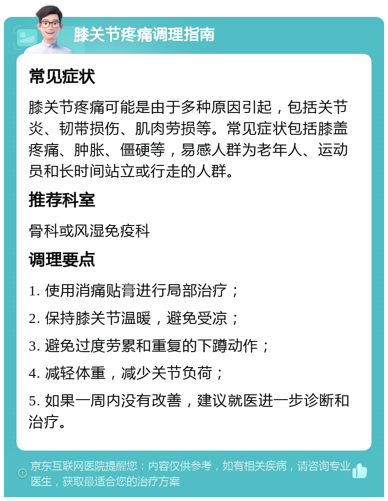 膝关节疼痛调理指南 常见症状 膝关节疼痛可能是由于多种原因引起，包括关节炎、韧带损伤、肌肉劳损等。常见症状包括膝盖疼痛、肿胀、僵硬等，易感人群为老年人、运动员和长时间站立或行走的人群。 推荐科室 骨科或风湿免疫科 调理要点 1. 使用消痛贴膏进行局部治疗； 2. 保持膝关节温暖，避免受凉； 3. 避免过度劳累和重复的下蹲动作； 4. 减轻体重，减少关节负荷； 5. 如果一周内没有改善，建议就医进一步诊断和治疗。