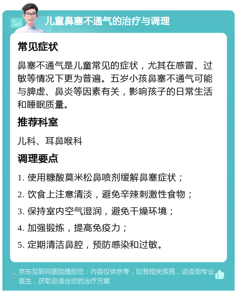 儿童鼻塞不通气的治疗与调理 常见症状 鼻塞不通气是儿童常见的症状，尤其在感冒、过敏等情况下更为普遍。五岁小孩鼻塞不通气可能与脾虚、鼻炎等因素有关，影响孩子的日常生活和睡眠质量。 推荐科室 儿科、耳鼻喉科 调理要点 1. 使用糠酸莫米松鼻喷剂缓解鼻塞症状； 2. 饮食上注意清淡，避免辛辣刺激性食物； 3. 保持室内空气湿润，避免干燥环境； 4. 加强锻炼，提高免疫力； 5. 定期清洁鼻腔，预防感染和过敏。