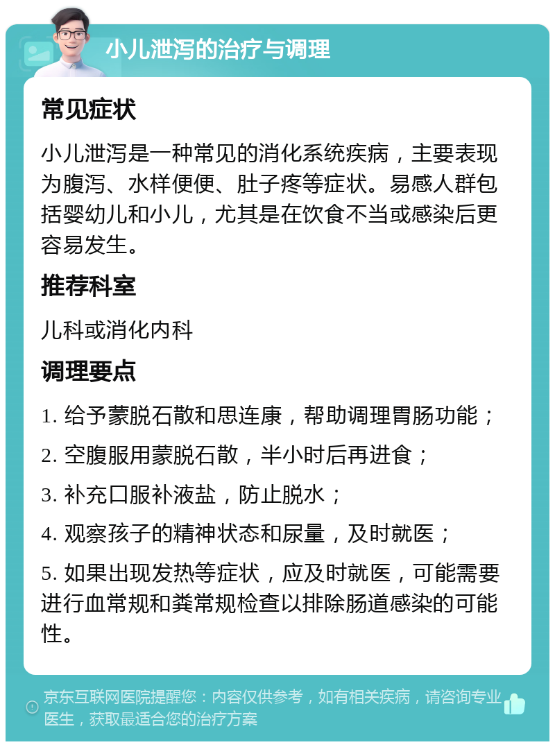 小儿泄泻的治疗与调理 常见症状 小儿泄泻是一种常见的消化系统疾病，主要表现为腹泻、水样便便、肚子疼等症状。易感人群包括婴幼儿和小儿，尤其是在饮食不当或感染后更容易发生。 推荐科室 儿科或消化内科 调理要点 1. 给予蒙脱石散和思连康，帮助调理胃肠功能； 2. 空腹服用蒙脱石散，半小时后再进食； 3. 补充口服补液盐，防止脱水； 4. 观察孩子的精神状态和尿量，及时就医； 5. 如果出现发热等症状，应及时就医，可能需要进行血常规和粪常规检查以排除肠道感染的可能性。