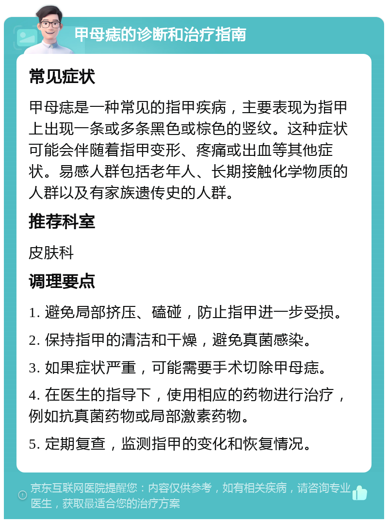 甲母痣的诊断和治疗指南 常见症状 甲母痣是一种常见的指甲疾病，主要表现为指甲上出现一条或多条黑色或棕色的竖纹。这种症状可能会伴随着指甲变形、疼痛或出血等其他症状。易感人群包括老年人、长期接触化学物质的人群以及有家族遗传史的人群。 推荐科室 皮肤科 调理要点 1. 避免局部挤压、磕碰，防止指甲进一步受损。 2. 保持指甲的清洁和干燥，避免真菌感染。 3. 如果症状严重，可能需要手术切除甲母痣。 4. 在医生的指导下，使用相应的药物进行治疗，例如抗真菌药物或局部激素药物。 5. 定期复查，监测指甲的变化和恢复情况。