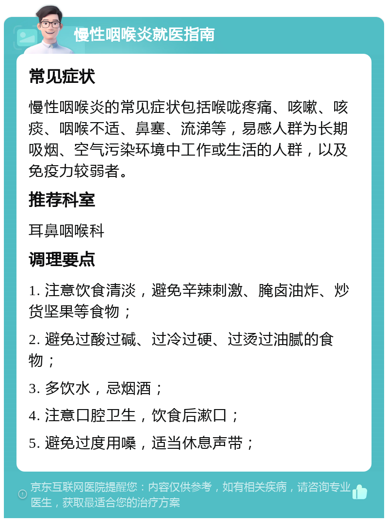 慢性咽喉炎就医指南 常见症状 慢性咽喉炎的常见症状包括喉咙疼痛、咳嗽、咳痰、咽喉不适、鼻塞、流涕等，易感人群为长期吸烟、空气污染环境中工作或生活的人群，以及免疫力较弱者。 推荐科室 耳鼻咽喉科 调理要点 1. 注意饮食清淡，避免辛辣刺激、腌卤油炸、炒货坚果等食物； 2. 避免过酸过碱、过冷过硬、过烫过油腻的食物； 3. 多饮水，忌烟酒； 4. 注意口腔卫生，饮食后漱口； 5. 避免过度用嗓，适当休息声带；