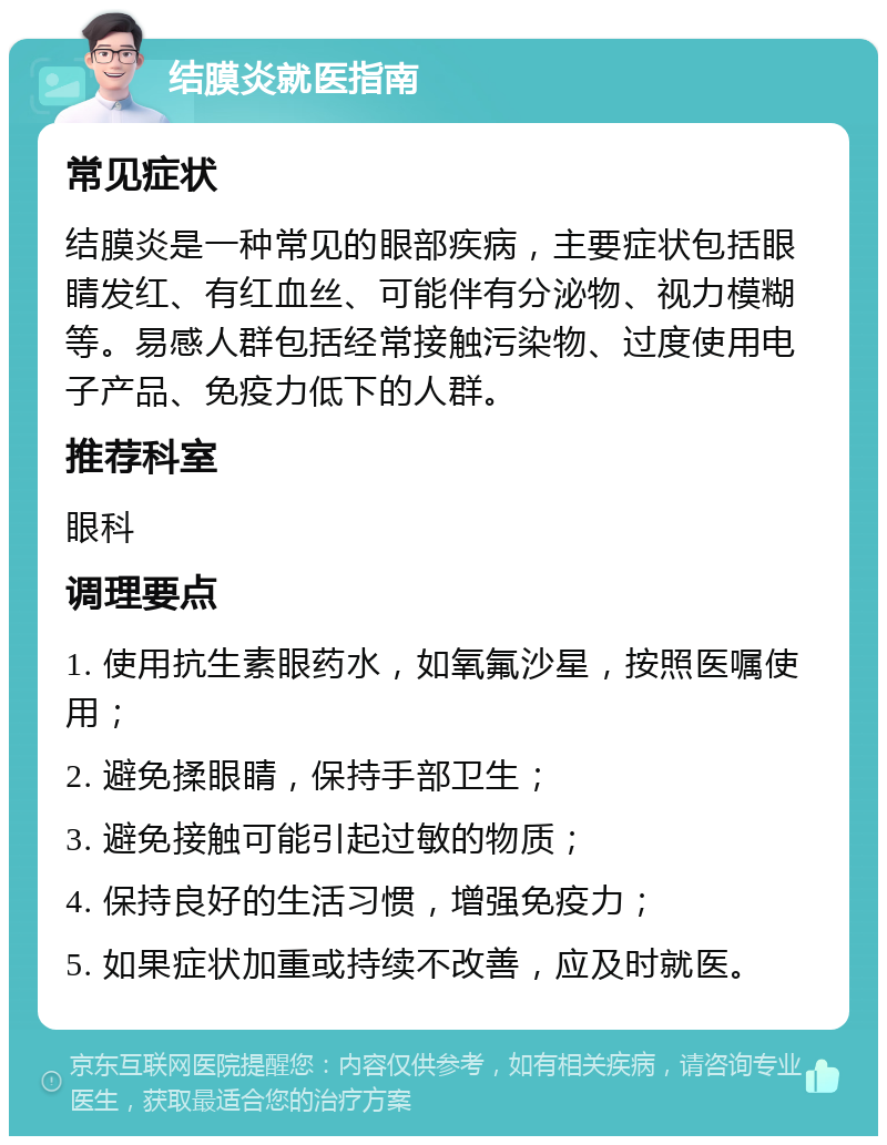 结膜炎就医指南 常见症状 结膜炎是一种常见的眼部疾病，主要症状包括眼睛发红、有红血丝、可能伴有分泌物、视力模糊等。易感人群包括经常接触污染物、过度使用电子产品、免疫力低下的人群。 推荐科室 眼科 调理要点 1. 使用抗生素眼药水，如氧氟沙星，按照医嘱使用； 2. 避免揉眼睛，保持手部卫生； 3. 避免接触可能引起过敏的物质； 4. 保持良好的生活习惯，增强免疫力； 5. 如果症状加重或持续不改善，应及时就医。