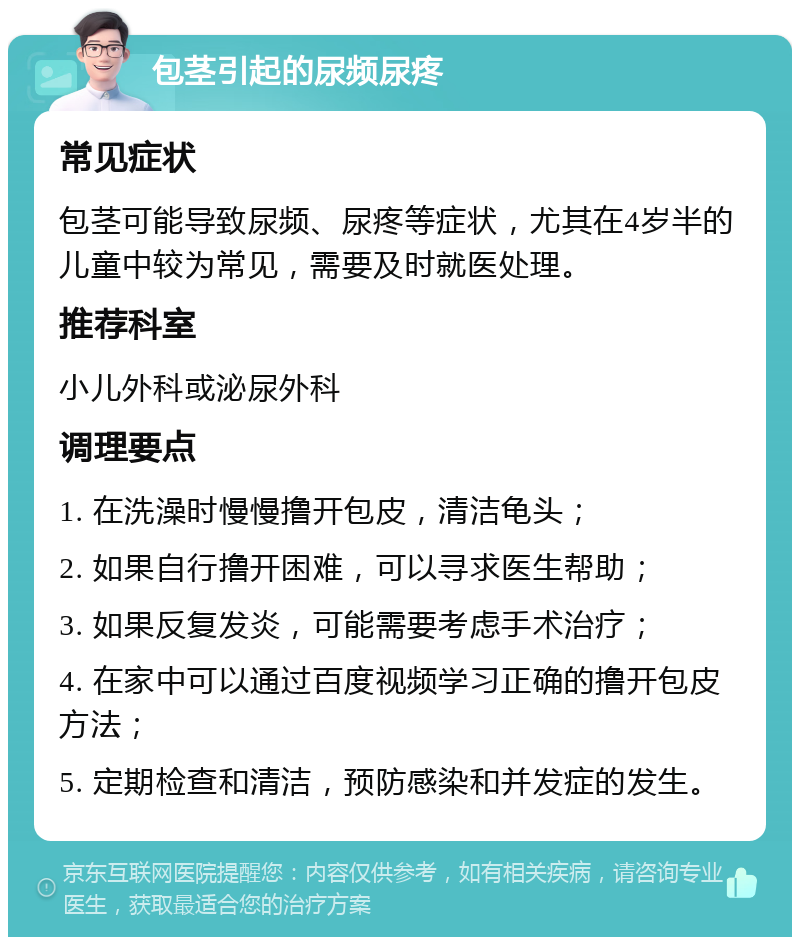 包茎引起的尿频尿疼 常见症状 包茎可能导致尿频、尿疼等症状，尤其在4岁半的儿童中较为常见，需要及时就医处理。 推荐科室 小儿外科或泌尿外科 调理要点 1. 在洗澡时慢慢撸开包皮，清洁龟头； 2. 如果自行撸开困难，可以寻求医生帮助； 3. 如果反复发炎，可能需要考虑手术治疗； 4. 在家中可以通过百度视频学习正确的撸开包皮方法； 5. 定期检查和清洁，预防感染和并发症的发生。