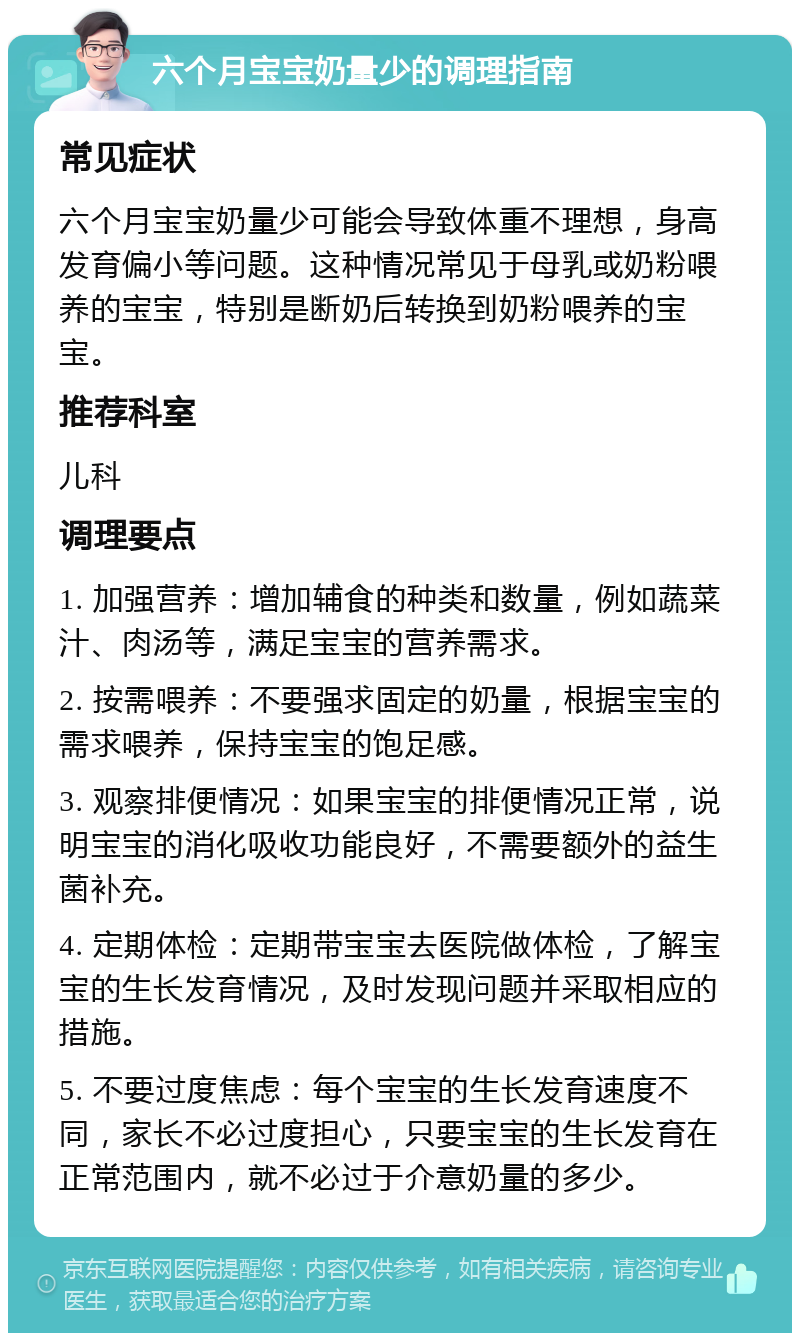 六个月宝宝奶量少的调理指南 常见症状 六个月宝宝奶量少可能会导致体重不理想，身高发育偏小等问题。这种情况常见于母乳或奶粉喂养的宝宝，特别是断奶后转换到奶粉喂养的宝宝。 推荐科室 儿科 调理要点 1. 加强营养：增加辅食的种类和数量，例如蔬菜汁、肉汤等，满足宝宝的营养需求。 2. 按需喂养：不要强求固定的奶量，根据宝宝的需求喂养，保持宝宝的饱足感。 3. 观察排便情况：如果宝宝的排便情况正常，说明宝宝的消化吸收功能良好，不需要额外的益生菌补充。 4. 定期体检：定期带宝宝去医院做体检，了解宝宝的生长发育情况，及时发现问题并采取相应的措施。 5. 不要过度焦虑：每个宝宝的生长发育速度不同，家长不必过度担心，只要宝宝的生长发育在正常范围内，就不必过于介意奶量的多少。