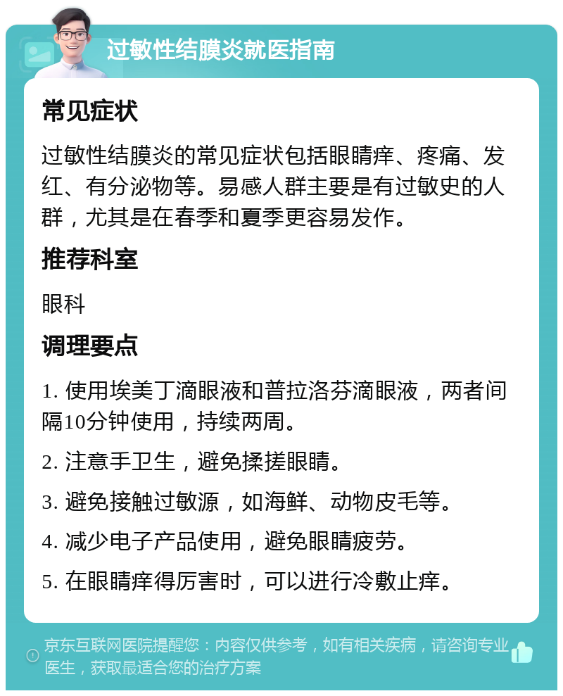 过敏性结膜炎就医指南 常见症状 过敏性结膜炎的常见症状包括眼睛痒、疼痛、发红、有分泌物等。易感人群主要是有过敏史的人群，尤其是在春季和夏季更容易发作。 推荐科室 眼科 调理要点 1. 使用埃美丁滴眼液和普拉洛芬滴眼液，两者间隔10分钟使用，持续两周。 2. 注意手卫生，避免揉搓眼睛。 3. 避免接触过敏源，如海鲜、动物皮毛等。 4. 减少电子产品使用，避免眼睛疲劳。 5. 在眼睛痒得厉害时，可以进行冷敷止痒。