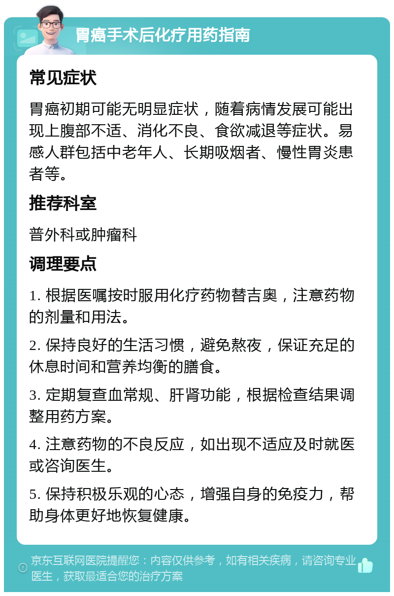 胃癌手术后化疗用药指南 常见症状 胃癌初期可能无明显症状，随着病情发展可能出现上腹部不适、消化不良、食欲减退等症状。易感人群包括中老年人、长期吸烟者、慢性胃炎患者等。 推荐科室 普外科或肿瘤科 调理要点 1. 根据医嘱按时服用化疗药物替吉奥，注意药物的剂量和用法。 2. 保持良好的生活习惯，避免熬夜，保证充足的休息时间和营养均衡的膳食。 3. 定期复查血常规、肝肾功能，根据检查结果调整用药方案。 4. 注意药物的不良反应，如出现不适应及时就医或咨询医生。 5. 保持积极乐观的心态，增强自身的免疫力，帮助身体更好地恢复健康。