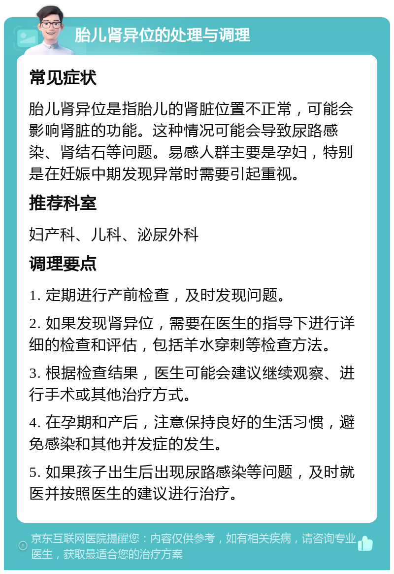 胎儿肾异位的处理与调理 常见症状 胎儿肾异位是指胎儿的肾脏位置不正常，可能会影响肾脏的功能。这种情况可能会导致尿路感染、肾结石等问题。易感人群主要是孕妇，特别是在妊娠中期发现异常时需要引起重视。 推荐科室 妇产科、儿科、泌尿外科 调理要点 1. 定期进行产前检查，及时发现问题。 2. 如果发现肾异位，需要在医生的指导下进行详细的检查和评估，包括羊水穿刺等检查方法。 3. 根据检查结果，医生可能会建议继续观察、进行手术或其他治疗方式。 4. 在孕期和产后，注意保持良好的生活习惯，避免感染和其他并发症的发生。 5. 如果孩子出生后出现尿路感染等问题，及时就医并按照医生的建议进行治疗。