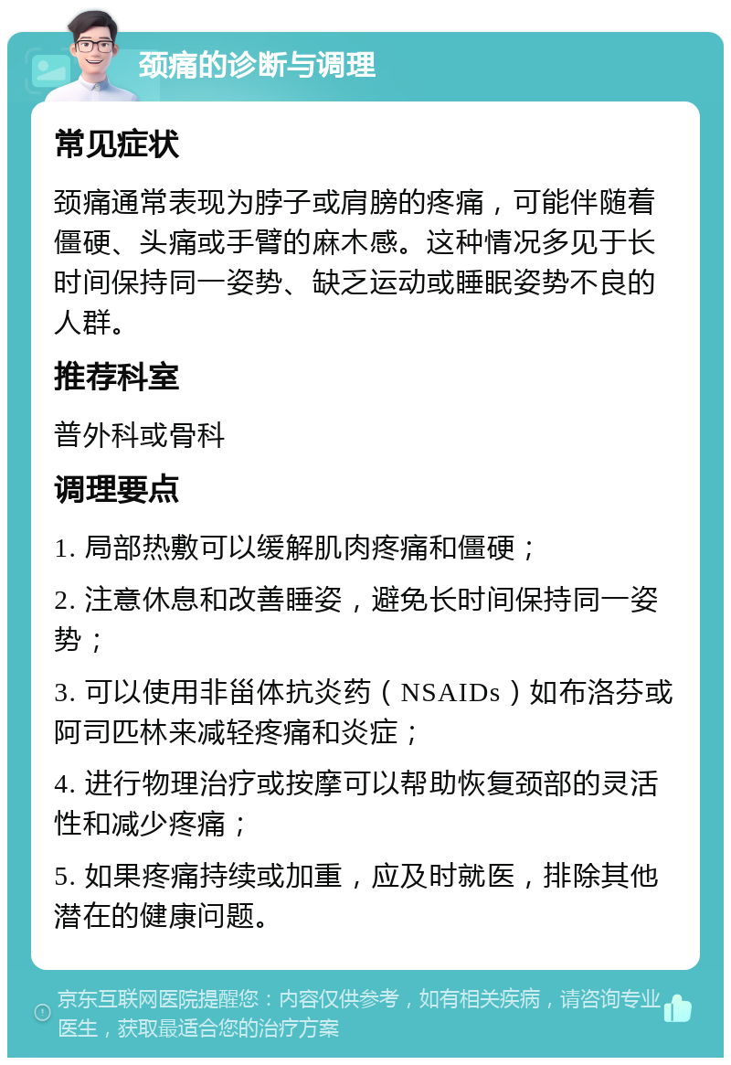 颈痛的诊断与调理 常见症状 颈痛通常表现为脖子或肩膀的疼痛，可能伴随着僵硬、头痛或手臂的麻木感。这种情况多见于长时间保持同一姿势、缺乏运动或睡眠姿势不良的人群。 推荐科室 普外科或骨科 调理要点 1. 局部热敷可以缓解肌肉疼痛和僵硬； 2. 注意休息和改善睡姿，避免长时间保持同一姿势； 3. 可以使用非甾体抗炎药（NSAIDs）如布洛芬或阿司匹林来减轻疼痛和炎症； 4. 进行物理治疗或按摩可以帮助恢复颈部的灵活性和减少疼痛； 5. 如果疼痛持续或加重，应及时就医，排除其他潜在的健康问题。