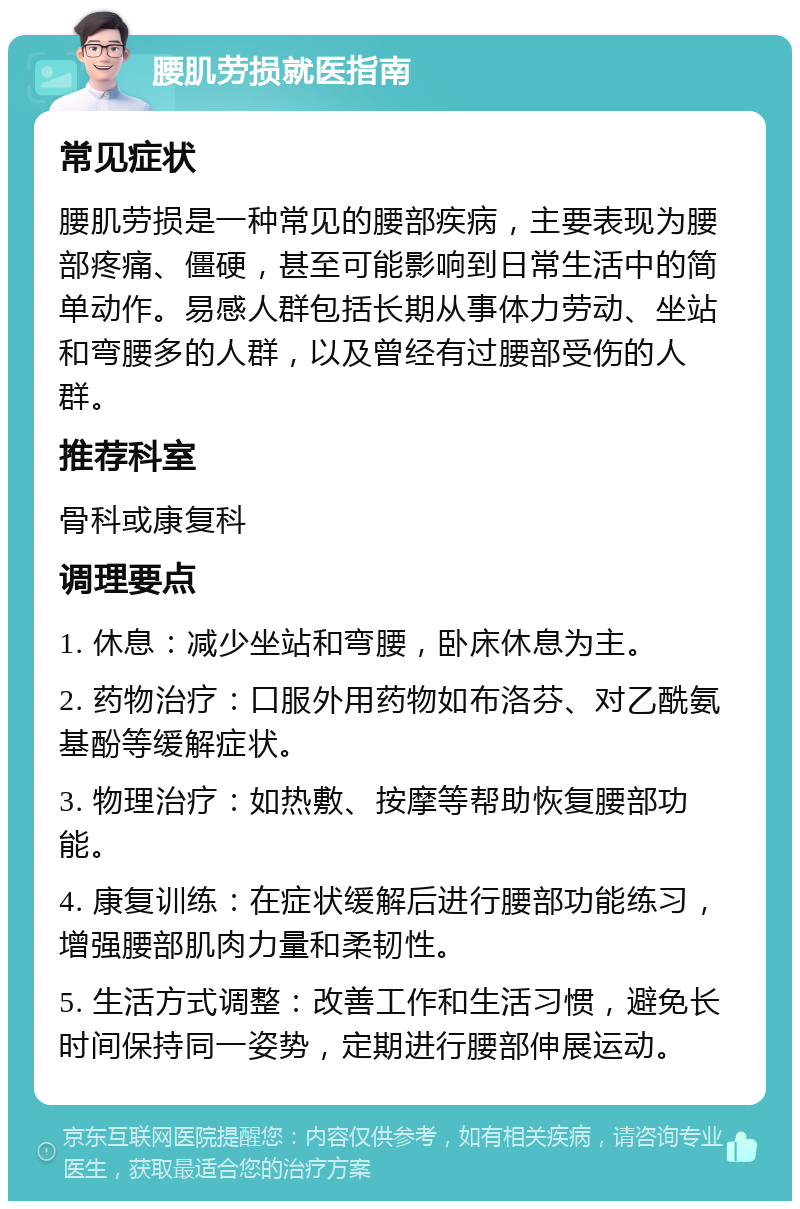 腰肌劳损就医指南 常见症状 腰肌劳损是一种常见的腰部疾病，主要表现为腰部疼痛、僵硬，甚至可能影响到日常生活中的简单动作。易感人群包括长期从事体力劳动、坐站和弯腰多的人群，以及曾经有过腰部受伤的人群。 推荐科室 骨科或康复科 调理要点 1. 休息：减少坐站和弯腰，卧床休息为主。 2. 药物治疗：口服外用药物如布洛芬、对乙酰氨基酚等缓解症状。 3. 物理治疗：如热敷、按摩等帮助恢复腰部功能。 4. 康复训练：在症状缓解后进行腰部功能练习，增强腰部肌肉力量和柔韧性。 5. 生活方式调整：改善工作和生活习惯，避免长时间保持同一姿势，定期进行腰部伸展运动。