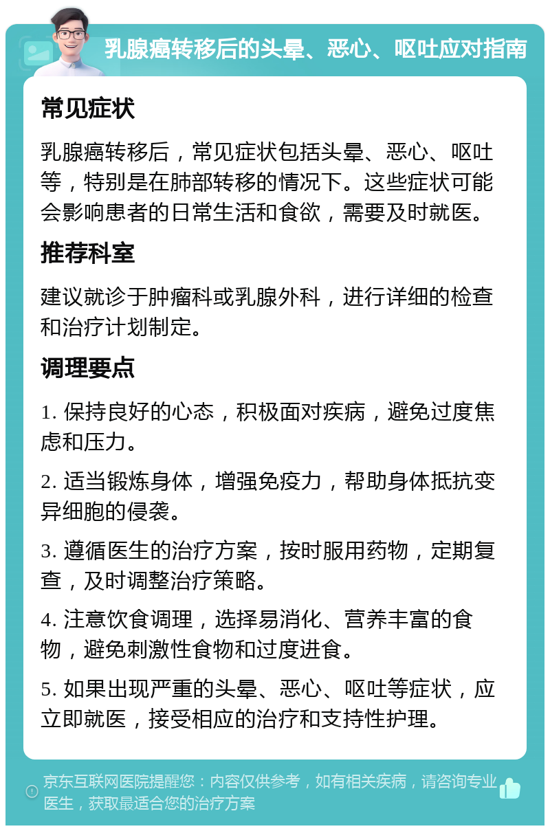 乳腺癌转移后的头晕、恶心、呕吐应对指南 常见症状 乳腺癌转移后，常见症状包括头晕、恶心、呕吐等，特别是在肺部转移的情况下。这些症状可能会影响患者的日常生活和食欲，需要及时就医。 推荐科室 建议就诊于肿瘤科或乳腺外科，进行详细的检查和治疗计划制定。 调理要点 1. 保持良好的心态，积极面对疾病，避免过度焦虑和压力。 2. 适当锻炼身体，增强免疫力，帮助身体抵抗变异细胞的侵袭。 3. 遵循医生的治疗方案，按时服用药物，定期复查，及时调整治疗策略。 4. 注意饮食调理，选择易消化、营养丰富的食物，避免刺激性食物和过度进食。 5. 如果出现严重的头晕、恶心、呕吐等症状，应立即就医，接受相应的治疗和支持性护理。