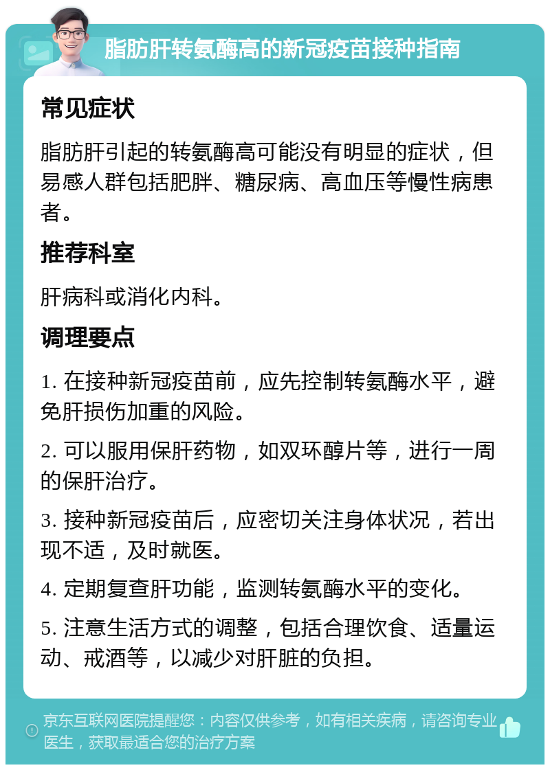 脂肪肝转氨酶高的新冠疫苗接种指南 常见症状 脂肪肝引起的转氨酶高可能没有明显的症状，但易感人群包括肥胖、糖尿病、高血压等慢性病患者。 推荐科室 肝病科或消化内科。 调理要点 1. 在接种新冠疫苗前，应先控制转氨酶水平，避免肝损伤加重的风险。 2. 可以服用保肝药物，如双环醇片等，进行一周的保肝治疗。 3. 接种新冠疫苗后，应密切关注身体状况，若出现不适，及时就医。 4. 定期复查肝功能，监测转氨酶水平的变化。 5. 注意生活方式的调整，包括合理饮食、适量运动、戒酒等，以减少对肝脏的负担。