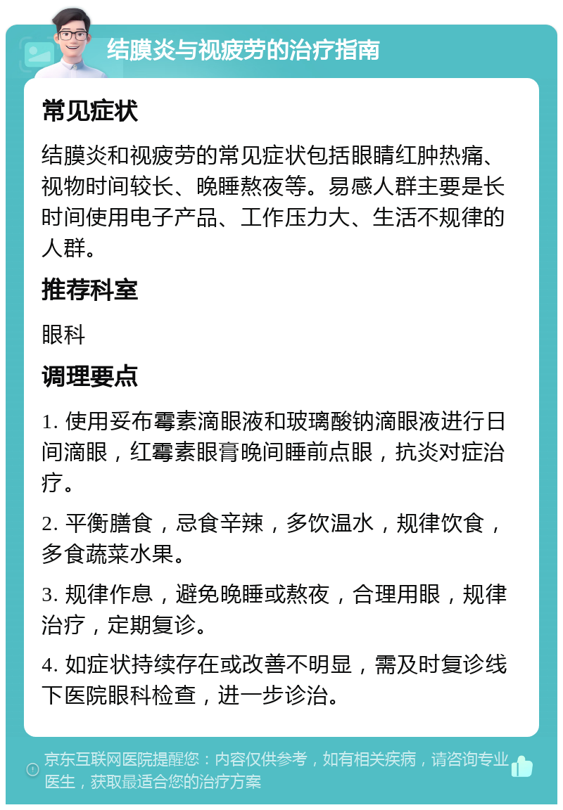 结膜炎与视疲劳的治疗指南 常见症状 结膜炎和视疲劳的常见症状包括眼睛红肿热痛、视物时间较长、晚睡熬夜等。易感人群主要是长时间使用电子产品、工作压力大、生活不规律的人群。 推荐科室 眼科 调理要点 1. 使用妥布霉素滴眼液和玻璃酸钠滴眼液进行日间滴眼，红霉素眼膏晚间睡前点眼，抗炎对症治疗。 2. 平衡膳食，忌食辛辣，多饮温水，规律饮食，多食蔬菜水果。 3. 规律作息，避免晚睡或熬夜，合理用眼，规律治疗，定期复诊。 4. 如症状持续存在或改善不明显，需及时复诊线下医院眼科检查，进一步诊治。