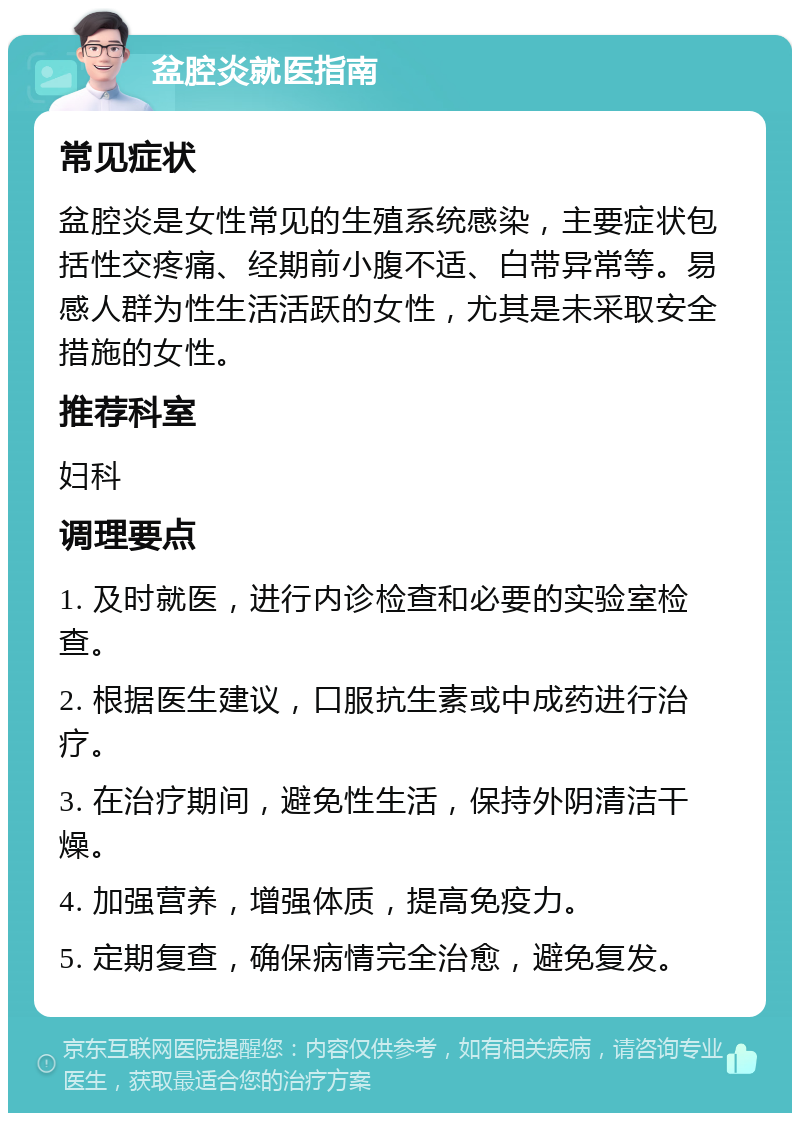 盆腔炎就医指南 常见症状 盆腔炎是女性常见的生殖系统感染，主要症状包括性交疼痛、经期前小腹不适、白带异常等。易感人群为性生活活跃的女性，尤其是未采取安全措施的女性。 推荐科室 妇科 调理要点 1. 及时就医，进行内诊检查和必要的实验室检查。 2. 根据医生建议，口服抗生素或中成药进行治疗。 3. 在治疗期间，避免性生活，保持外阴清洁干燥。 4. 加强营养，增强体质，提高免疫力。 5. 定期复查，确保病情完全治愈，避免复发。