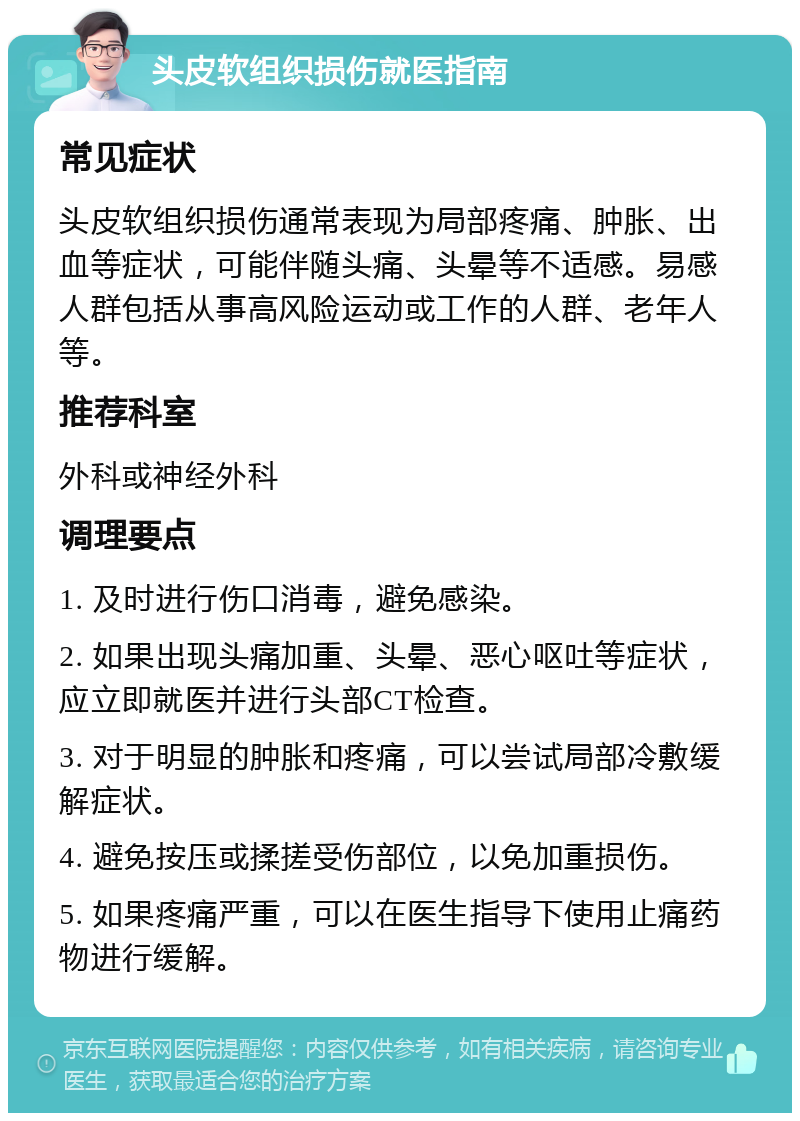 头皮软组织损伤就医指南 常见症状 头皮软组织损伤通常表现为局部疼痛、肿胀、出血等症状，可能伴随头痛、头晕等不适感。易感人群包括从事高风险运动或工作的人群、老年人等。 推荐科室 外科或神经外科 调理要点 1. 及时进行伤口消毒，避免感染。 2. 如果出现头痛加重、头晕、恶心呕吐等症状，应立即就医并进行头部CT检查。 3. 对于明显的肿胀和疼痛，可以尝试局部冷敷缓解症状。 4. 避免按压或揉搓受伤部位，以免加重损伤。 5. 如果疼痛严重，可以在医生指导下使用止痛药物进行缓解。