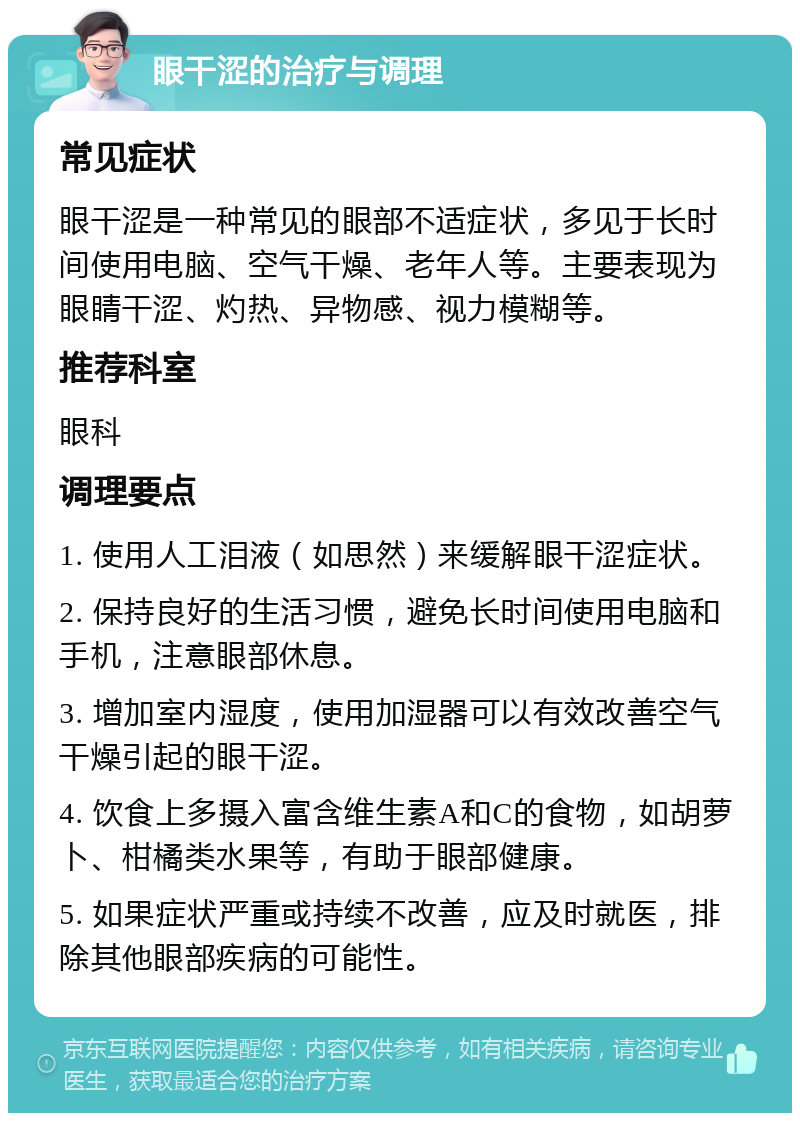 眼干涩的治疗与调理 常见症状 眼干涩是一种常见的眼部不适症状，多见于长时间使用电脑、空气干燥、老年人等。主要表现为眼睛干涩、灼热、异物感、视力模糊等。 推荐科室 眼科 调理要点 1. 使用人工泪液（如思然）来缓解眼干涩症状。 2. 保持良好的生活习惯，避免长时间使用电脑和手机，注意眼部休息。 3. 增加室内湿度，使用加湿器可以有效改善空气干燥引起的眼干涩。 4. 饮食上多摄入富含维生素A和C的食物，如胡萝卜、柑橘类水果等，有助于眼部健康。 5. 如果症状严重或持续不改善，应及时就医，排除其他眼部疾病的可能性。