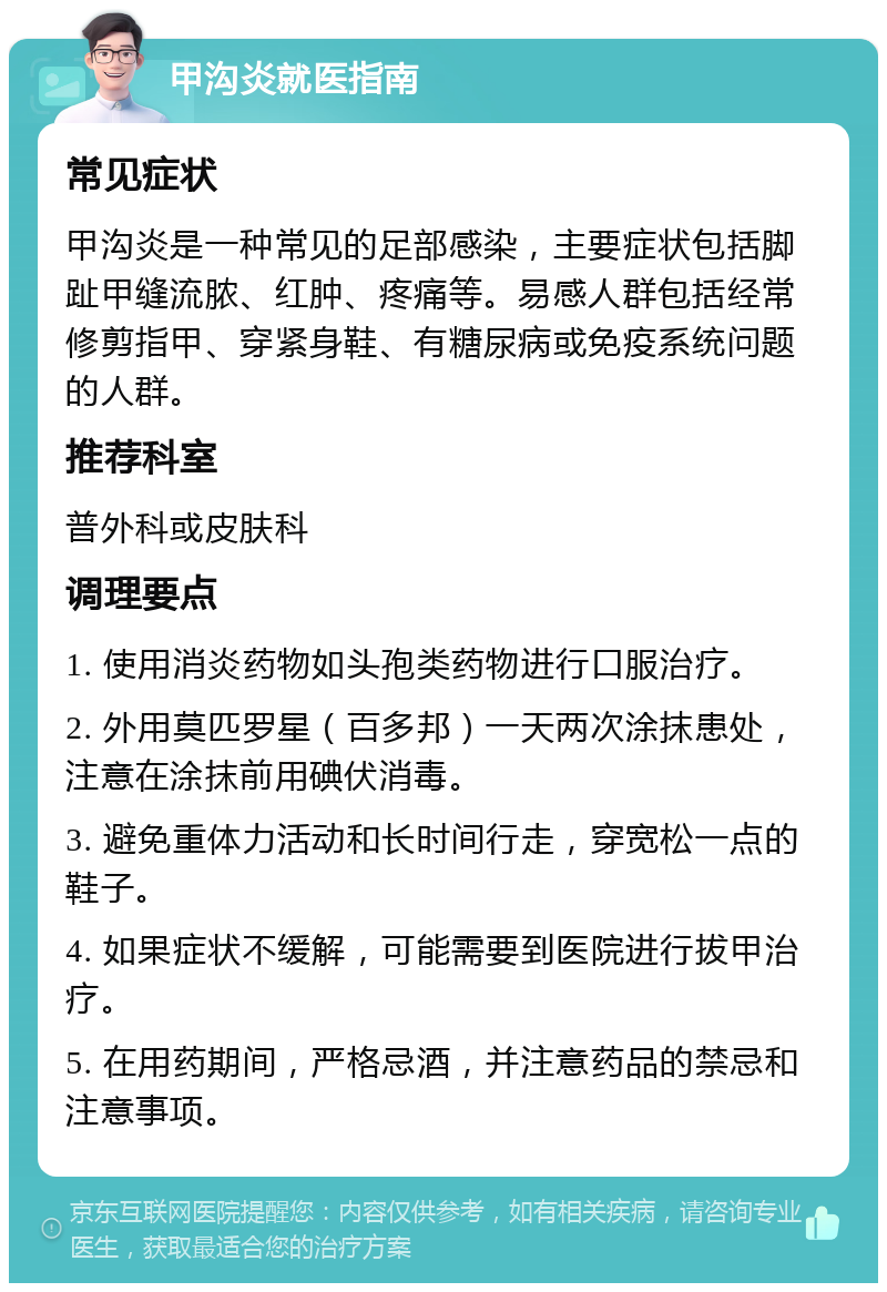 甲沟炎就医指南 常见症状 甲沟炎是一种常见的足部感染，主要症状包括脚趾甲缝流脓、红肿、疼痛等。易感人群包括经常修剪指甲、穿紧身鞋、有糖尿病或免疫系统问题的人群。 推荐科室 普外科或皮肤科 调理要点 1. 使用消炎药物如头孢类药物进行口服治疗。 2. 外用莫匹罗星（百多邦）一天两次涂抹患处，注意在涂抹前用碘伏消毒。 3. 避免重体力活动和长时间行走，穿宽松一点的鞋子。 4. 如果症状不缓解，可能需要到医院进行拔甲治疗。 5. 在用药期间，严格忌酒，并注意药品的禁忌和注意事项。