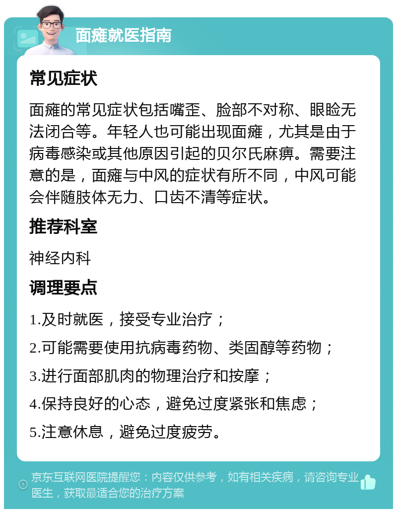 面瘫就医指南 常见症状 面瘫的常见症状包括嘴歪、脸部不对称、眼睑无法闭合等。年轻人也可能出现面瘫，尤其是由于病毒感染或其他原因引起的贝尔氏麻痹。需要注意的是，面瘫与中风的症状有所不同，中风可能会伴随肢体无力、口齿不清等症状。 推荐科室 神经内科 调理要点 1.及时就医，接受专业治疗； 2.可能需要使用抗病毒药物、类固醇等药物； 3.进行面部肌肉的物理治疗和按摩； 4.保持良好的心态，避免过度紧张和焦虑； 5.注意休息，避免过度疲劳。