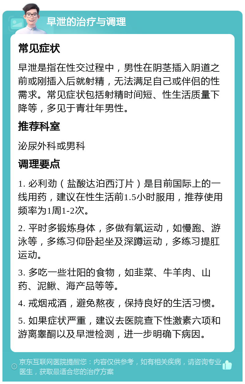 早泄的治疗与调理 常见症状 早泄是指在性交过程中，男性在阴茎插入阴道之前或刚插入后就射精，无法满足自己或伴侣的性需求。常见症状包括射精时间短、性生活质量下降等，多见于青壮年男性。 推荐科室 泌尿外科或男科 调理要点 1. 必利劲（盐酸达泊西汀片）是目前国际上的一线用药，建议在性生活前1.5小时服用，推荐使用频率为1周1-2次。 2. 平时多锻炼身体，多做有氧运动，如慢跑、游泳等，多练习仰卧起坐及深蹲运动，多练习提肛运动。 3. 多吃一些壮阳的食物，如韭菜、牛羊肉、山药、泥鳅、海产品等等。 4. 戒烟戒酒，避免熬夜，保持良好的生活习惯。 5. 如果症状严重，建议去医院查下性激素六项和游离睾酮以及早泄检测，进一步明确下病因。