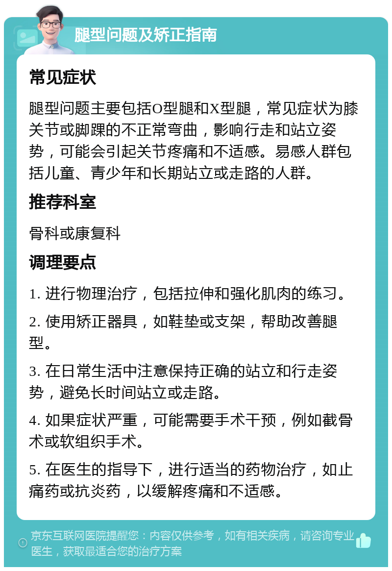 腿型问题及矫正指南 常见症状 腿型问题主要包括O型腿和X型腿，常见症状为膝关节或脚踝的不正常弯曲，影响行走和站立姿势，可能会引起关节疼痛和不适感。易感人群包括儿童、青少年和长期站立或走路的人群。 推荐科室 骨科或康复科 调理要点 1. 进行物理治疗，包括拉伸和强化肌肉的练习。 2. 使用矫正器具，如鞋垫或支架，帮助改善腿型。 3. 在日常生活中注意保持正确的站立和行走姿势，避免长时间站立或走路。 4. 如果症状严重，可能需要手术干预，例如截骨术或软组织手术。 5. 在医生的指导下，进行适当的药物治疗，如止痛药或抗炎药，以缓解疼痛和不适感。