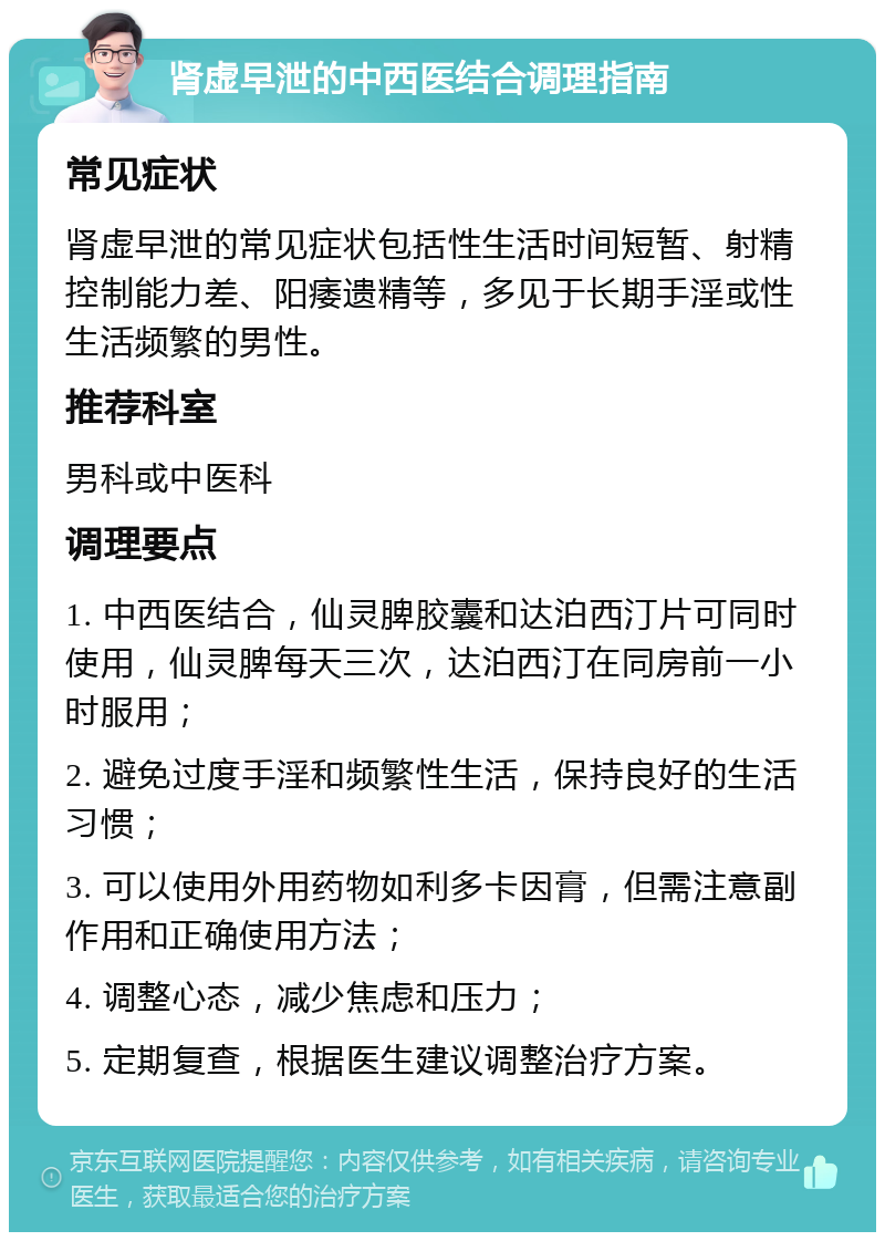 肾虚早泄的中西医结合调理指南 常见症状 肾虚早泄的常见症状包括性生活时间短暂、射精控制能力差、阳痿遗精等，多见于长期手淫或性生活频繁的男性。 推荐科室 男科或中医科 调理要点 1. 中西医结合，仙灵脾胶囊和达泊西汀片可同时使用，仙灵脾每天三次，达泊西汀在同房前一小时服用； 2. 避免过度手淫和频繁性生活，保持良好的生活习惯； 3. 可以使用外用药物如利多卡因膏，但需注意副作用和正确使用方法； 4. 调整心态，减少焦虑和压力； 5. 定期复查，根据医生建议调整治疗方案。