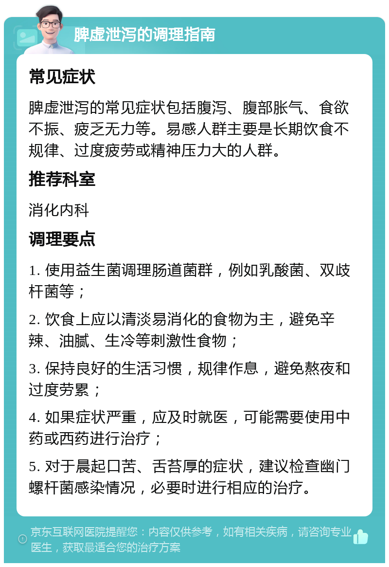 脾虚泄泻的调理指南 常见症状 脾虚泄泻的常见症状包括腹泻、腹部胀气、食欲不振、疲乏无力等。易感人群主要是长期饮食不规律、过度疲劳或精神压力大的人群。 推荐科室 消化内科 调理要点 1. 使用益生菌调理肠道菌群，例如乳酸菌、双歧杆菌等； 2. 饮食上应以清淡易消化的食物为主，避免辛辣、油腻、生冷等刺激性食物； 3. 保持良好的生活习惯，规律作息，避免熬夜和过度劳累； 4. 如果症状严重，应及时就医，可能需要使用中药或西药进行治疗； 5. 对于晨起口苦、舌苔厚的症状，建议检查幽门螺杆菌感染情况，必要时进行相应的治疗。