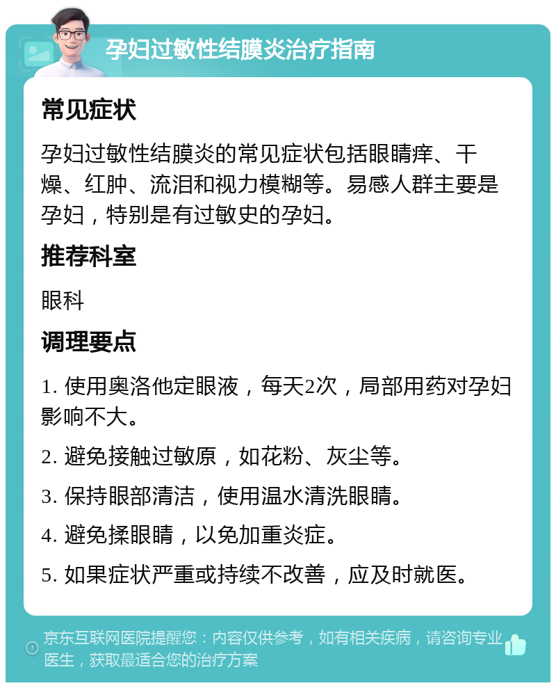 孕妇过敏性结膜炎治疗指南 常见症状 孕妇过敏性结膜炎的常见症状包括眼睛痒、干燥、红肿、流泪和视力模糊等。易感人群主要是孕妇，特别是有过敏史的孕妇。 推荐科室 眼科 调理要点 1. 使用奥洛他定眼液，每天2次，局部用药对孕妇影响不大。 2. 避免接触过敏原，如花粉、灰尘等。 3. 保持眼部清洁，使用温水清洗眼睛。 4. 避免揉眼睛，以免加重炎症。 5. 如果症状严重或持续不改善，应及时就医。