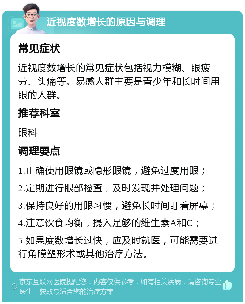 近视度数增长的原因与调理 常见症状 近视度数增长的常见症状包括视力模糊、眼疲劳、头痛等。易感人群主要是青少年和长时间用眼的人群。 推荐科室 眼科 调理要点 1.正确使用眼镜或隐形眼镜，避免过度用眼； 2.定期进行眼部检查，及时发现并处理问题； 3.保持良好的用眼习惯，避免长时间盯着屏幕； 4.注意饮食均衡，摄入足够的维生素A和C； 5.如果度数增长过快，应及时就医，可能需要进行角膜塑形术或其他治疗方法。