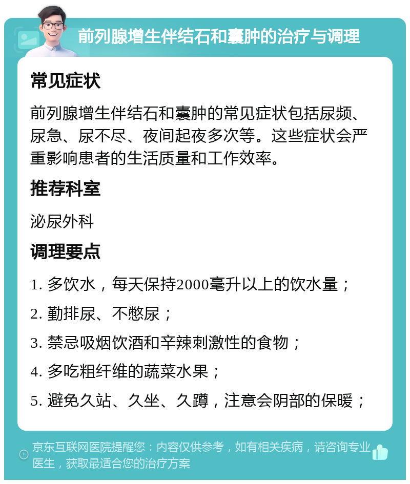 前列腺增生伴结石和囊肿的治疗与调理 常见症状 前列腺增生伴结石和囊肿的常见症状包括尿频、尿急、尿不尽、夜间起夜多次等。这些症状会严重影响患者的生活质量和工作效率。 推荐科室 泌尿外科 调理要点 1. 多饮水，每天保持2000毫升以上的饮水量； 2. 勤排尿、不憋尿； 3. 禁忌吸烟饮酒和辛辣刺激性的食物； 4. 多吃粗纤维的蔬菜水果； 5. 避免久站、久坐、久蹲，注意会阴部的保暖；