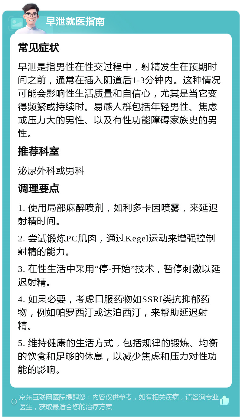 早泄就医指南 常见症状 早泄是指男性在性交过程中，射精发生在预期时间之前，通常在插入阴道后1-3分钟内。这种情况可能会影响性生活质量和自信心，尤其是当它变得频繁或持续时。易感人群包括年轻男性、焦虑或压力大的男性、以及有性功能障碍家族史的男性。 推荐科室 泌尿外科或男科 调理要点 1. 使用局部麻醉喷剂，如利多卡因喷雾，来延迟射精时间。 2. 尝试锻炼PC肌肉，通过Kegel运动来增强控制射精的能力。 3. 在性生活中采用“停-开始”技术，暂停刺激以延迟射精。 4. 如果必要，考虑口服药物如SSRI类抗抑郁药物，例如帕罗西汀或达泊西汀，来帮助延迟射精。 5. 维持健康的生活方式，包括规律的锻炼、均衡的饮食和足够的休息，以减少焦虑和压力对性功能的影响。