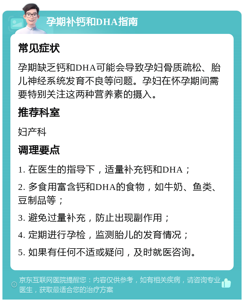 孕期补钙和DHA指南 常见症状 孕期缺乏钙和DHA可能会导致孕妇骨质疏松、胎儿神经系统发育不良等问题。孕妇在怀孕期间需要特别关注这两种营养素的摄入。 推荐科室 妇产科 调理要点 1. 在医生的指导下，适量补充钙和DHA； 2. 多食用富含钙和DHA的食物，如牛奶、鱼类、豆制品等； 3. 避免过量补充，防止出现副作用； 4. 定期进行孕检，监测胎儿的发育情况； 5. 如果有任何不适或疑问，及时就医咨询。