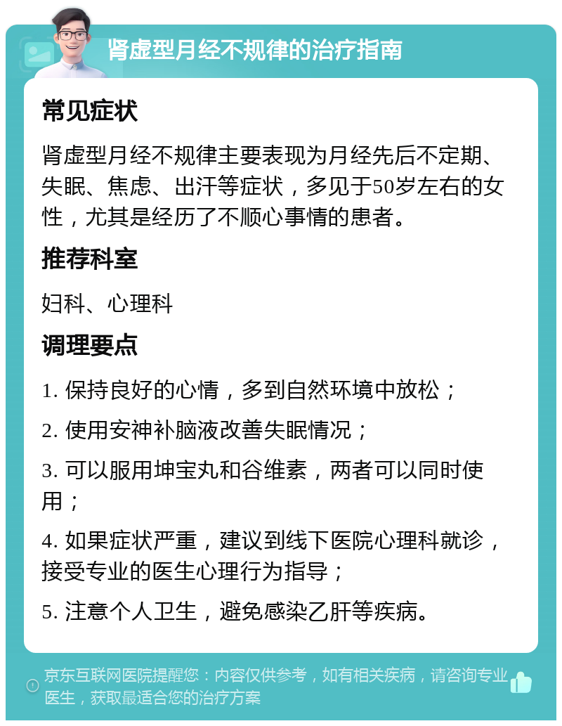 肾虚型月经不规律的治疗指南 常见症状 肾虚型月经不规律主要表现为月经先后不定期、失眠、焦虑、出汗等症状，多见于50岁左右的女性，尤其是经历了不顺心事情的患者。 推荐科室 妇科、心理科 调理要点 1. 保持良好的心情，多到自然环境中放松； 2. 使用安神补脑液改善失眠情况； 3. 可以服用坤宝丸和谷维素，两者可以同时使用； 4. 如果症状严重，建议到线下医院心理科就诊，接受专业的医生心理行为指导； 5. 注意个人卫生，避免感染乙肝等疾病。