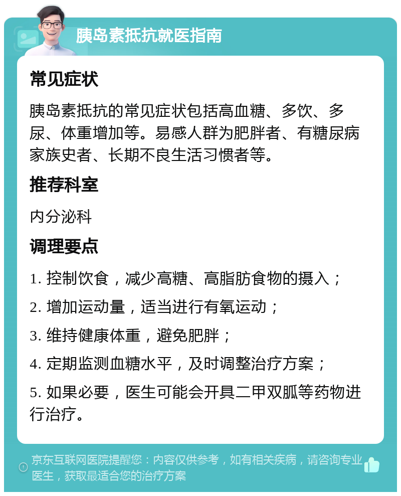 胰岛素抵抗就医指南 常见症状 胰岛素抵抗的常见症状包括高血糖、多饮、多尿、体重增加等。易感人群为肥胖者、有糖尿病家族史者、长期不良生活习惯者等。 推荐科室 内分泌科 调理要点 1. 控制饮食，减少高糖、高脂肪食物的摄入； 2. 增加运动量，适当进行有氧运动； 3. 维持健康体重，避免肥胖； 4. 定期监测血糖水平，及时调整治疗方案； 5. 如果必要，医生可能会开具二甲双胍等药物进行治疗。