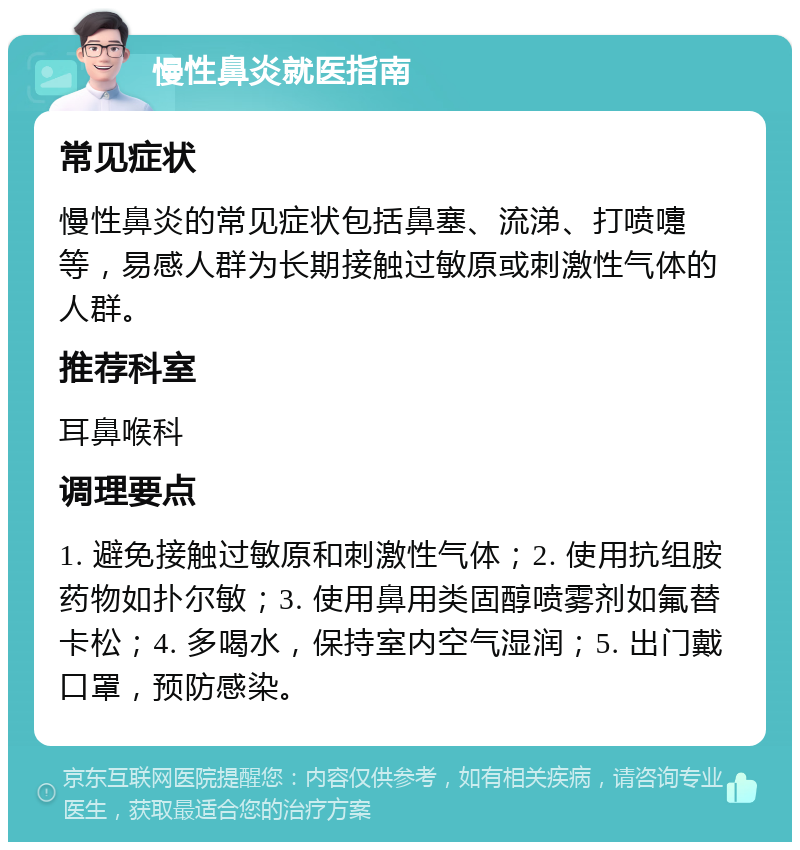 慢性鼻炎就医指南 常见症状 慢性鼻炎的常见症状包括鼻塞、流涕、打喷嚏等，易感人群为长期接触过敏原或刺激性气体的人群。 推荐科室 耳鼻喉科 调理要点 1. 避免接触过敏原和刺激性气体；2. 使用抗组胺药物如扑尔敏；3. 使用鼻用类固醇喷雾剂如氟替卡松；4. 多喝水，保持室内空气湿润；5. 出门戴口罩，预防感染。