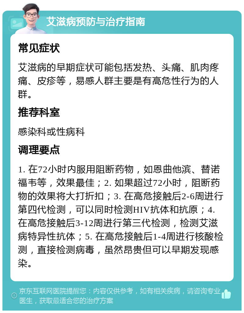 艾滋病预防与治疗指南 常见症状 艾滋病的早期症状可能包括发热、头痛、肌肉疼痛、皮疹等，易感人群主要是有高危性行为的人群。 推荐科室 感染科或性病科 调理要点 1. 在72小时内服用阻断药物，如恩曲他滨、替诺福韦等，效果最佳；2. 如果超过72小时，阻断药物的效果将大打折扣；3. 在高危接触后2-6周进行第四代检测，可以同时检测HIV抗体和抗原；4. 在高危接触后3-12周进行第三代检测，检测艾滋病特异性抗体；5. 在高危接触后1-4周进行核酸检测，直接检测病毒，虽然昂贵但可以早期发现感染。