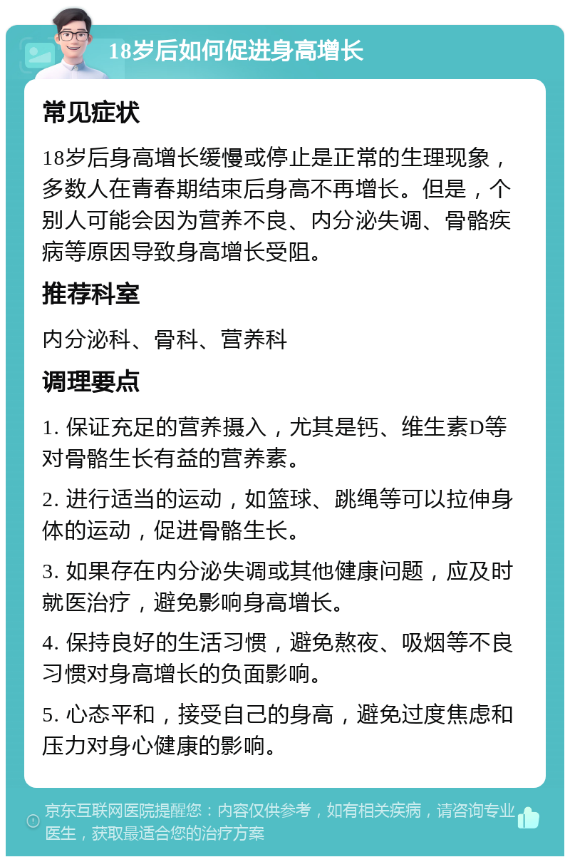 18岁后如何促进身高增长 常见症状 18岁后身高增长缓慢或停止是正常的生理现象，多数人在青春期结束后身高不再增长。但是，个别人可能会因为营养不良、内分泌失调、骨骼疾病等原因导致身高增长受阻。 推荐科室 内分泌科、骨科、营养科 调理要点 1. 保证充足的营养摄入，尤其是钙、维生素D等对骨骼生长有益的营养素。 2. 进行适当的运动，如篮球、跳绳等可以拉伸身体的运动，促进骨骼生长。 3. 如果存在内分泌失调或其他健康问题，应及时就医治疗，避免影响身高增长。 4. 保持良好的生活习惯，避免熬夜、吸烟等不良习惯对身高增长的负面影响。 5. 心态平和，接受自己的身高，避免过度焦虑和压力对身心健康的影响。