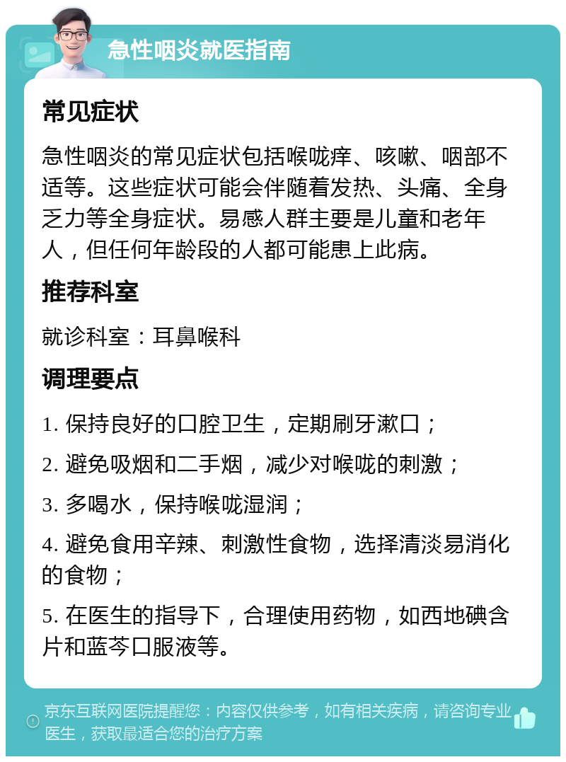 急性咽炎就医指南 常见症状 急性咽炎的常见症状包括喉咙痒、咳嗽、咽部不适等。这些症状可能会伴随着发热、头痛、全身乏力等全身症状。易感人群主要是儿童和老年人，但任何年龄段的人都可能患上此病。 推荐科室 就诊科室：耳鼻喉科 调理要点 1. 保持良好的口腔卫生，定期刷牙漱口； 2. 避免吸烟和二手烟，减少对喉咙的刺激； 3. 多喝水，保持喉咙湿润； 4. 避免食用辛辣、刺激性食物，选择清淡易消化的食物； 5. 在医生的指导下，合理使用药物，如西地碘含片和蓝芩口服液等。