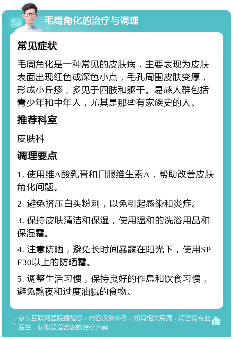 毛周角化的治疗与调理 常见症状 毛周角化是一种常见的皮肤病，主要表现为皮肤表面出现红色或深色小点，毛孔周围皮肤变厚，形成小丘疹，多见于四肢和躯干。易感人群包括青少年和中年人，尤其是那些有家族史的人。 推荐科室 皮肤科 调理要点 1. 使用维A酸乳膏和口服维生素A，帮助改善皮肤角化问题。 2. 避免挤压白头粉刺，以免引起感染和炎症。 3. 保持皮肤清洁和保湿，使用温和的洗浴用品和保湿霜。 4. 注意防晒，避免长时间暴露在阳光下，使用SPF30以上的防晒霜。 5. 调整生活习惯，保持良好的作息和饮食习惯，避免熬夜和过度油腻的食物。