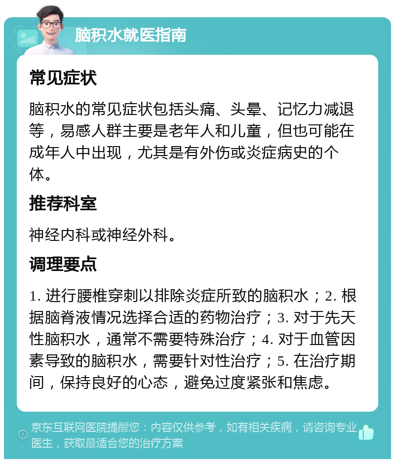 脑积水就医指南 常见症状 脑积水的常见症状包括头痛、头晕、记忆力减退等，易感人群主要是老年人和儿童，但也可能在成年人中出现，尤其是有外伤或炎症病史的个体。 推荐科室 神经内科或神经外科。 调理要点 1. 进行腰椎穿刺以排除炎症所致的脑积水；2. 根据脑脊液情况选择合适的药物治疗；3. 对于先天性脑积水，通常不需要特殊治疗；4. 对于血管因素导致的脑积水，需要针对性治疗；5. 在治疗期间，保持良好的心态，避免过度紧张和焦虑。