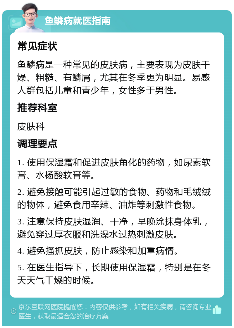 鱼鳞病就医指南 常见症状 鱼鳞病是一种常见的皮肤病，主要表现为皮肤干燥、粗糙、有鳞屑，尤其在冬季更为明显。易感人群包括儿童和青少年，女性多于男性。 推荐科室 皮肤科 调理要点 1. 使用保湿霜和促进皮肤角化的药物，如尿素软膏、水杨酸软膏等。 2. 避免接触可能引起过敏的食物、药物和毛绒绒的物体，避免食用辛辣、油炸等刺激性食物。 3. 注意保持皮肤湿润、干净，早晚涂抹身体乳，避免穿过厚衣服和洗澡水过热刺激皮肤。 4. 避免搔抓皮肤，防止感染和加重病情。 5. 在医生指导下，长期使用保湿霜，特别是在冬天天气干燥的时候。