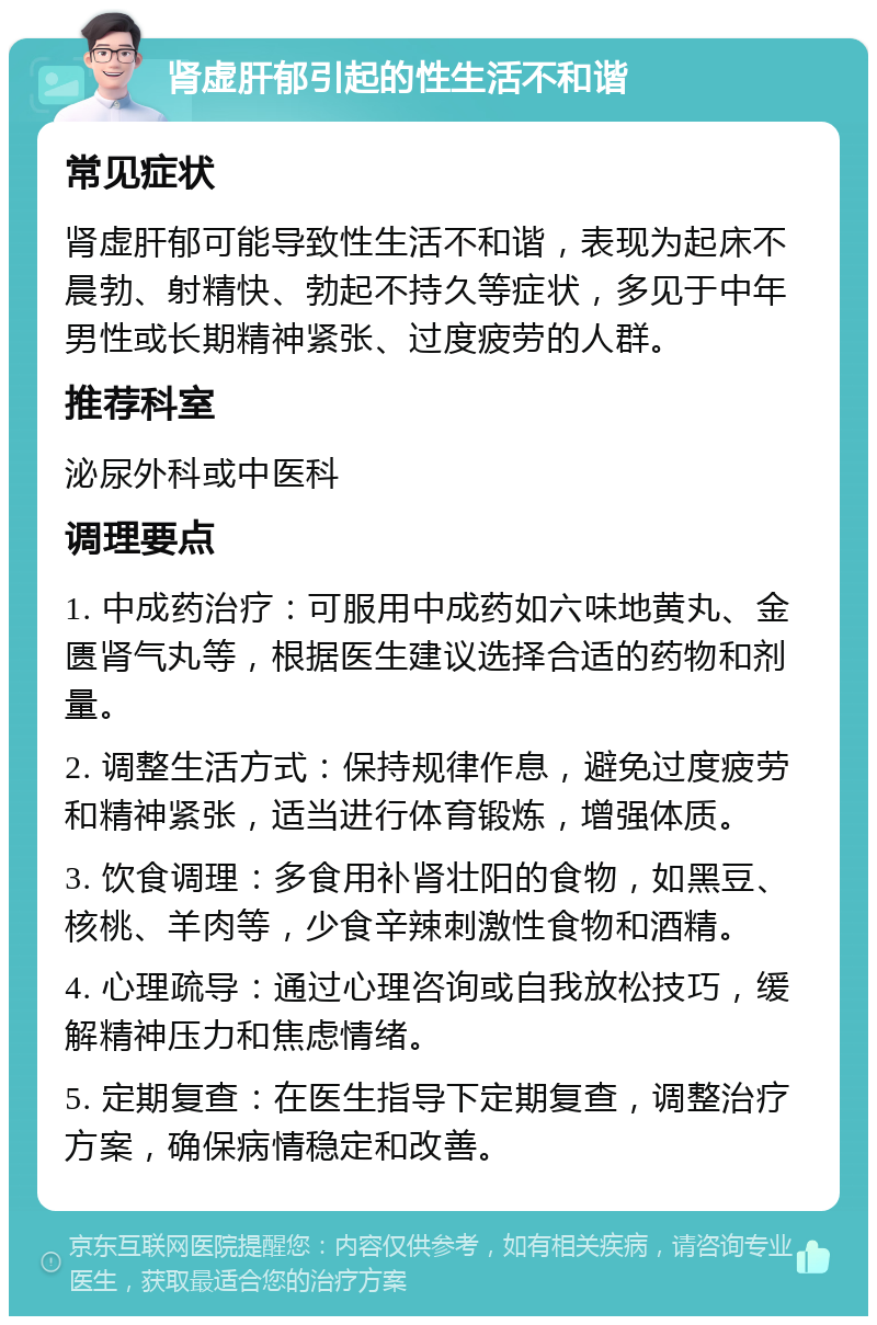 肾虚肝郁引起的性生活不和谐 常见症状 肾虚肝郁可能导致性生活不和谐，表现为起床不晨勃、射精快、勃起不持久等症状，多见于中年男性或长期精神紧张、过度疲劳的人群。 推荐科室 泌尿外科或中医科 调理要点 1. 中成药治疗：可服用中成药如六味地黄丸、金匮肾气丸等，根据医生建议选择合适的药物和剂量。 2. 调整生活方式：保持规律作息，避免过度疲劳和精神紧张，适当进行体育锻炼，增强体质。 3. 饮食调理：多食用补肾壮阳的食物，如黑豆、核桃、羊肉等，少食辛辣刺激性食物和酒精。 4. 心理疏导：通过心理咨询或自我放松技巧，缓解精神压力和焦虑情绪。 5. 定期复查：在医生指导下定期复查，调整治疗方案，确保病情稳定和改善。