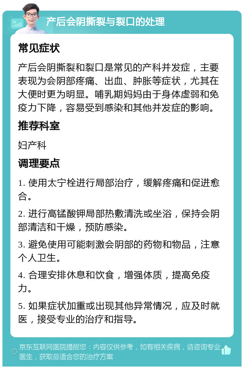 产后会阴撕裂与裂口的处理 常见症状 产后会阴撕裂和裂口是常见的产科并发症，主要表现为会阴部疼痛、出血、肿胀等症状，尤其在大便时更为明显。哺乳期妈妈由于身体虚弱和免疫力下降，容易受到感染和其他并发症的影响。 推荐科室 妇产科 调理要点 1. 使用太宁栓进行局部治疗，缓解疼痛和促进愈合。 2. 进行高锰酸钾局部热敷清洗或坐浴，保持会阴部清洁和干燥，预防感染。 3. 避免使用可能刺激会阴部的药物和物品，注意个人卫生。 4. 合理安排休息和饮食，增强体质，提高免疫力。 5. 如果症状加重或出现其他异常情况，应及时就医，接受专业的治疗和指导。