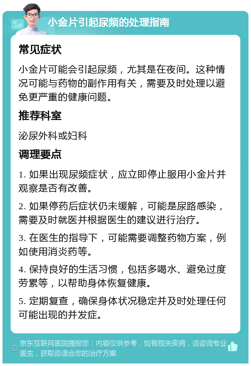 小金片引起尿频的处理指南 常见症状 小金片可能会引起尿频，尤其是在夜间。这种情况可能与药物的副作用有关，需要及时处理以避免更严重的健康问题。 推荐科室 泌尿外科或妇科 调理要点 1. 如果出现尿频症状，应立即停止服用小金片并观察是否有改善。 2. 如果停药后症状仍未缓解，可能是尿路感染，需要及时就医并根据医生的建议进行治疗。 3. 在医生的指导下，可能需要调整药物方案，例如使用消炎药等。 4. 保持良好的生活习惯，包括多喝水、避免过度劳累等，以帮助身体恢复健康。 5. 定期复查，确保身体状况稳定并及时处理任何可能出现的并发症。