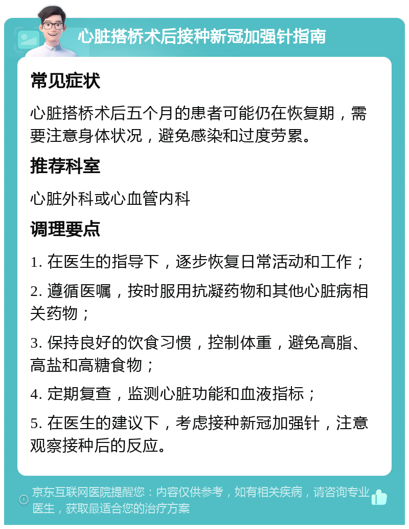 心脏搭桥术后接种新冠加强针指南 常见症状 心脏搭桥术后五个月的患者可能仍在恢复期，需要注意身体状况，避免感染和过度劳累。 推荐科室 心脏外科或心血管内科 调理要点 1. 在医生的指导下，逐步恢复日常活动和工作； 2. 遵循医嘱，按时服用抗凝药物和其他心脏病相关药物； 3. 保持良好的饮食习惯，控制体重，避免高脂、高盐和高糖食物； 4. 定期复查，监测心脏功能和血液指标； 5. 在医生的建议下，考虑接种新冠加强针，注意观察接种后的反应。