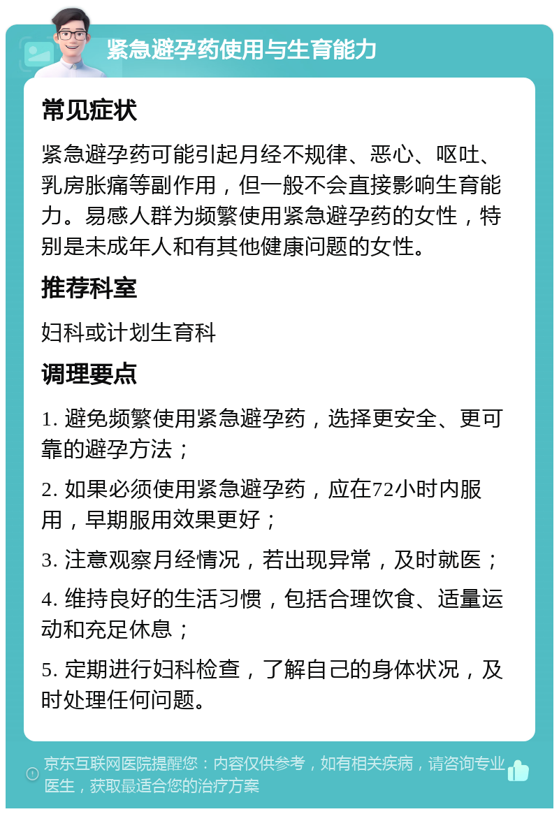 紧急避孕药使用与生育能力 常见症状 紧急避孕药可能引起月经不规律、恶心、呕吐、乳房胀痛等副作用，但一般不会直接影响生育能力。易感人群为频繁使用紧急避孕药的女性，特别是未成年人和有其他健康问题的女性。 推荐科室 妇科或计划生育科 调理要点 1. 避免频繁使用紧急避孕药，选择更安全、更可靠的避孕方法； 2. 如果必须使用紧急避孕药，应在72小时内服用，早期服用效果更好； 3. 注意观察月经情况，若出现异常，及时就医； 4. 维持良好的生活习惯，包括合理饮食、适量运动和充足休息； 5. 定期进行妇科检查，了解自己的身体状况，及时处理任何问题。